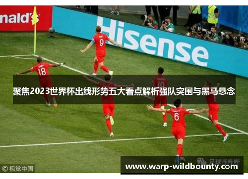 聚焦2023世界杯出线形势五大看点解析强队突围与黑马悬念