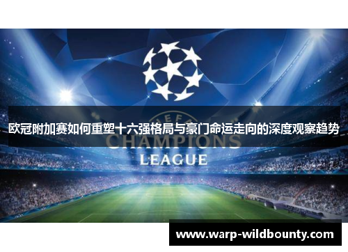 欧冠附加赛如何重塑十六强格局与豪门命运走向的深度观察趋势