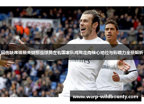 因伤缺席谁最关键那些球员左右国家队成败走向核心地位与影响力全景解析 因伤缺席谁最关键那些球员左右国家队成败走向核心地位与影响力全景解析