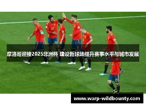 摩洛哥迎接2025非洲杯 建设新球场提升赛事水平与城市发展