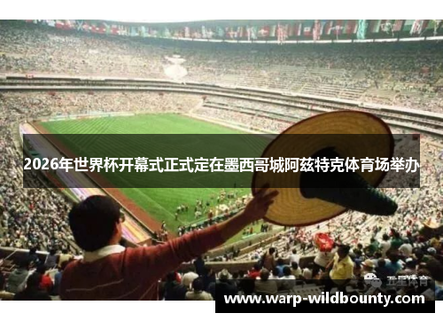 2026年世界杯开幕式正式定在墨西哥城阿兹特克体育场举办