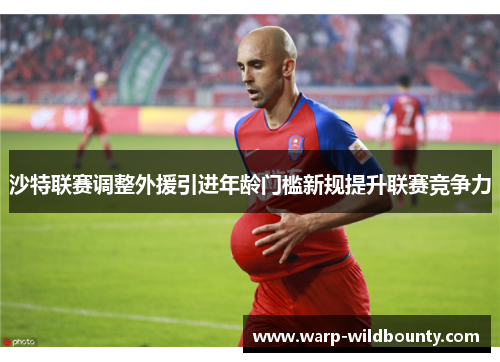 沙特联赛调整外援引进年龄门槛新规提升联赛竞争力 沙特联赛调整外援引进年龄门槛新规提升联赛竞争力